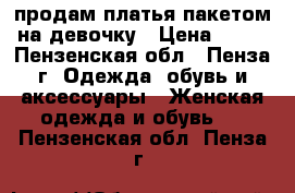 продам платья пакетом  на девочку › Цена ­ 800 - Пензенская обл., Пенза г. Одежда, обувь и аксессуары » Женская одежда и обувь   . Пензенская обл.,Пенза г.